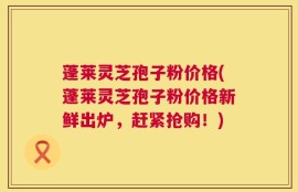 蓬莱灵芝孢子粉价格(蓬莱灵芝孢子粉价格新鲜出炉，赶紧抢购！)