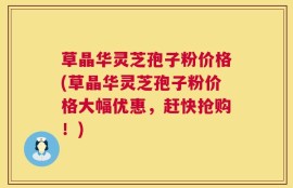 草晶华灵芝孢子粉价格(草晶华灵芝孢子粉价格大幅优惠，赶快抢购！)