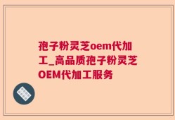孢子粉灵芝oem代加工_高品质孢子粉灵芝OEM代加工服务
