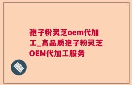 孢子粉灵芝oem代加工_高品质孢子粉灵芝OEM代加工服务