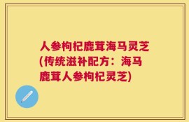 人参枸杞鹿茸海马灵芝(传统滋补配方：海马鹿茸人参枸杞灵芝)