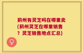 蓟州有灵芝吗在哪里卖(蓟州灵芝在哪里销售？灵芝销售地点汇总)