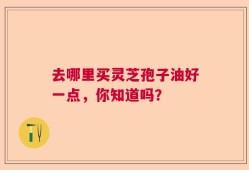 去哪里买灵芝孢子油好一点，你知道吗？