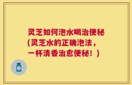 灵芝如何泡水喝治便秘(灵芝水的正确泡法，一杯清香治愈便秘！)