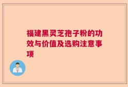 福建黑灵芝孢子粉的功效与价值及选购注意事项