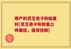 哪产的灵芝孢子粉胶囊好(灵芝孢子粉胶囊口碑最佳，值得信赖)