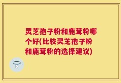 灵芝孢子粉和鹿茸粉哪个好(比较灵芝孢子粉和鹿茸粉的选择建议)