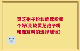 灵芝孢子粉和鹿茸粉哪个好(比较灵芝孢子粉和鹿茸粉的选择建议)