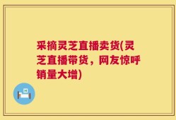 采摘灵芝直播卖货(灵芝直播带货，网友惊呼销量大增)
