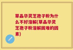 草晶华灵芝孢子粉为什么不好溶解(草晶华灵芝孢子粉溶解困难的因素)