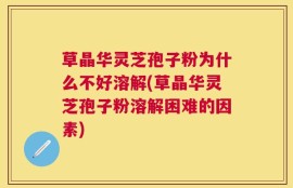 草晶华灵芝孢子粉为什么不好溶解(草晶华灵芝孢子粉溶解困难的因素)