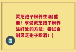 灵芝孢子粉养生酒(重要！享受灵芝孢子粉养生好处的方法：尝试自制灵芝孢子粉酒！)