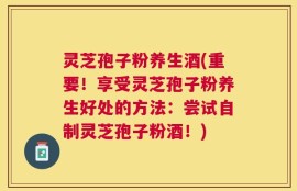 灵芝孢子粉养生酒(重要！享受灵芝孢子粉养生好处的方法：尝试自制灵芝孢子粉酒！)