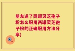 朋友送了两罐灵芝孢子粉怎么服用两罐灵芝孢子粉的正确服用方法分享)