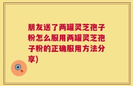 朋友送了两罐灵芝孢子粉怎么服用两罐灵芝孢子粉的正确服用方法分享)