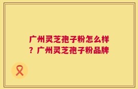 广州灵芝孢子粉怎么样？广州灵芝孢子粉品牌