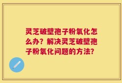 灵芝破壁孢子粉氧化怎么办？解决灵芝破壁孢子粉氧化问题的方法？