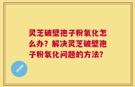 灵芝破壁孢子粉氧化怎么办？解决灵芝破壁孢子粉氧化问题的方法？