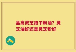 品高灵芝孢子粉油？灵芝油好还是灵芝粉好