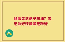 品高灵芝孢子粉油？灵芝油好还是灵芝粉好