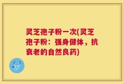 灵芝孢子粉一次(灵芝孢子粉：强身健体，抗衰老的自然良药)
