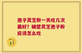 孢子灵芝粉一天吃几次最好？破壁灵芝孢子粉应该怎么吃