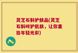 灵芝石斛护肤品(灵芝石斛呵护肌肤，让你重拾年轻光彩)