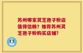 苏州哪家灵芝孢子粉店值得信赖？推荐苏州灵芝孢子粉购买店铺？