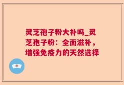 灵芝孢子粉大补吗_灵芝孢子粉：全面滋补，增强免疫力的天然选择
