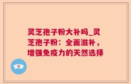 灵芝孢子粉大补吗_灵芝孢子粉：全面滋补，增强免疫力的天然选择