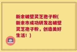 新余破壁灵芝孢子粉(新余市成功研发出破壁灵芝孢子粉，创造美好生活！)