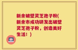 新余破壁灵芝孢子粉(新余市成功研发出破壁灵芝孢子粉，创造美好生活！)