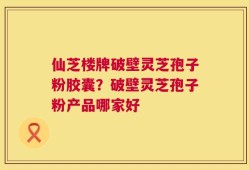仙芝楼牌破壁灵芝孢子粉胶囊？破壁灵芝孢子粉产品哪家好
