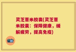 灵芝薏米胶囊(灵芝薏米胶囊：保障健康，缓解疲劳，提高免疫)