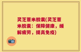 灵芝薏米胶囊(灵芝薏米胶囊：保障健康，缓解疲劳，提高免疫)