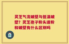 灵芝气流破壁与低温破壁？灵芝孢子粉头道粉和破壁有什么区别吗