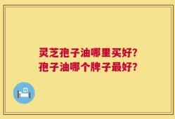 灵芝孢子油哪里买好？孢子油哪个牌子最好？