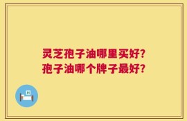 灵芝孢子油哪里买好？孢子油哪个牌子最好？