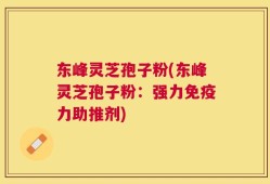 东峰灵芝孢子粉(东峰灵芝孢子粉：强力免疫力助推剂)