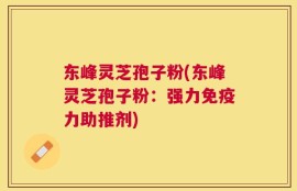 东峰灵芝孢子粉(东峰灵芝孢子粉：强力免疫力助推剂)