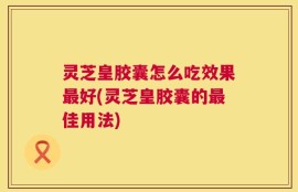 灵芝皇胶囊怎么吃效果最好(灵芝皇胶囊的最佳用法)