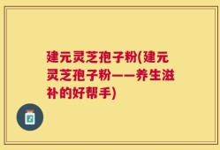 建元灵芝孢子粉(建元灵芝孢子粉——养生滋补的好帮手)