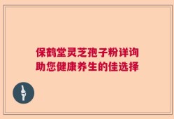 保鹤堂灵芝孢子粉详询助您健康养生的佳选择