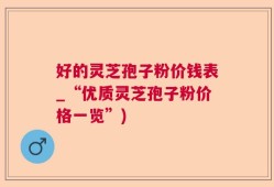 好的灵芝孢子粉价钱表_“优质灵芝孢子粉价格一览”)