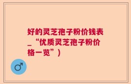 好的灵芝孢子粉价钱表_“优质灵芝孢子粉价格一览”)