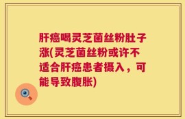 肝癌喝灵芝菌丝粉肚子涨(灵芝菌丝粉或许不适合肝癌患者摄入，可能导致腹胀)