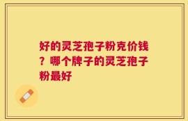 好的灵芝孢子粉克价钱？哪个牌子的灵芝孢子粉最好