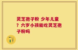 灵芝孢子粉 少年儿童？六岁小孩能吃灵芝孢子粉吗