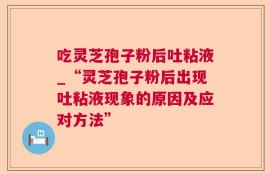 吃灵芝孢子粉后吐粘液_“灵芝孢子粉后出现吐粘液现象的原因及应对方法”