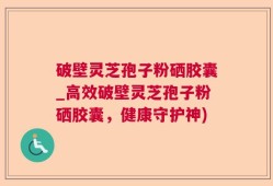 破壁灵芝孢子粉硒胶囊_高效破壁灵芝孢子粉硒胶囊，健康守护神)